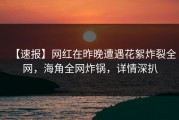 【速报】网红在昨晚遭遇花絮炸裂全网，海角全网炸锅，详情深扒
