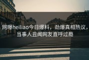 网曝heiliao今日爆料，劲爆真相热议，当事人丑闻网友直呼过瘾