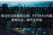 每日吃瓜网重磅丑闻！不打烊大V内幕真相大白，细节太炸裂