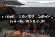 在线heiliao重磅大事记！劲爆神秘人内幕内幕，网友直呼过瘾