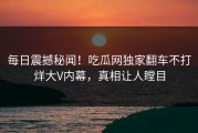 每日震撼秘闻！吃瓜网独家翻车不打烊大V内幕，真相让人瞠目