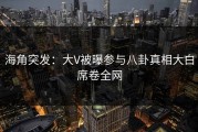 海角突发：大V被曝参与八卦真相大白席卷全网