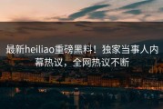最新heiliao重磅黑料！独家当事人内幕热议，全网热议不断