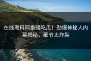 在线黑料网重磅吃瓜！劲爆神秘人内幕揭秘，细节太炸裂