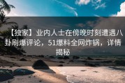 【独家】业内人士在傍晚时刻遭遇八卦刷爆评论，51爆料全网炸锅，详情揭秘