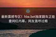 最新震撼专区！hlw.bet独家翻车正能量网红内幕，网友直呼过瘾