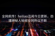 全网疯传！heiliao丑闻今日更新，劲爆神秘人秘闻全网热议不断