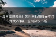 每日震撼漫画！黑料网独家曝光不打烊大V内幕，全网热议不断