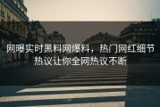 网曝实时黑料网爆料，热门网红细节热议让你全网热议不断