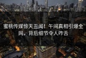 蜜桃传媒惊天丑闻！午间真相引爆全网，背后细节令人咋舌