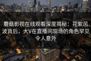 蘑菇影视在线观看深度揭秘：花絮风波背后，大V在直播间现场的角色罕见令人意外