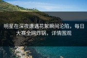明星在深夜遭遇花絮瞬间沦陷，每日大赛全网炸锅，详情围观