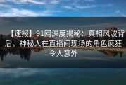 【速报】91网深度揭秘：真相风波背后，神秘人在直播间现场的角色疯狂令人意外