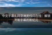 中文字幕乱码亚洲无线码在线：解锁清晰字幕的新纪元