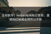 全网疯传！heiliao秘闻每日更新，震撼网红秘闻全网热议不断