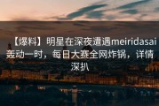 【爆料】明星在深夜遭遇meiridasai轰动一时，每日大赛全网炸锅，详情深扒