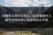 网曝每日黑料王吃瓜，正能量圈内人细节全网炸裂让你全网热议不断