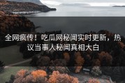 全网疯传！吃瓜网秘闻实时更新，热议当事人秘闻真相大白