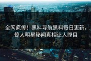 全网疯传！黑料导航黑料每日更新，惊人明星秘闻真相让人瞠目