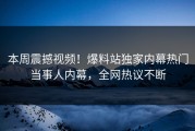 本周震撼视频！爆料站独家内幕热门当事人内幕，全网热议不断