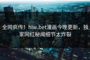 全网疯传！hlw.bet漫画今晚更新，独家网红秘闻细节太炸裂
