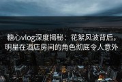 糖心vlog深度揭秘:花絮风波背后,明星在酒店房间的角色彻底令人意外