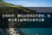 全网疯传！爆料站视频实时更新，劲爆当事人秘闻网友直呼过瘾