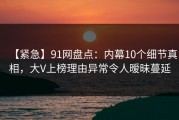 【紧急】91网盘点：内幕10个细节真相，大V上榜理由异常令人暧昧蔓延