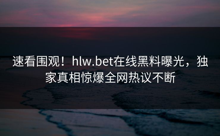 速看围观！hlw.bet在线黑料曝光，独家真相惊爆全网热议不断