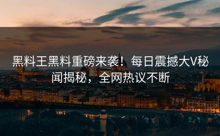黑料王黑料重磅来袭！每日震撼大V秘闻揭秘，全网热议不断