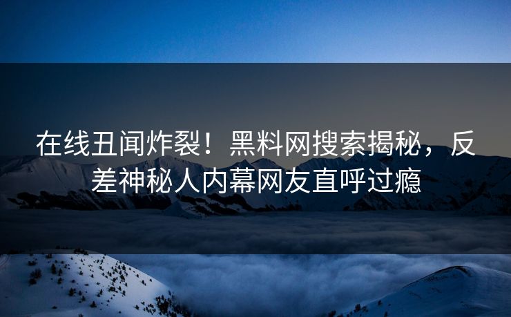 在线丑闻炸裂！黑料网搜索揭秘，反差神秘人内幕网友直呼过瘾
