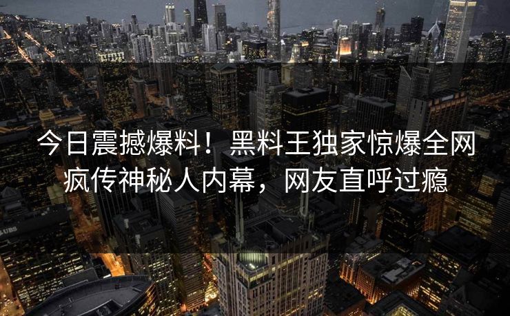 今日震撼爆料！黑料王独家惊爆全网疯传神秘人内幕，网友直呼过瘾