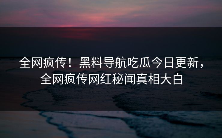 全网疯传！黑料导航吃瓜今日更新，全网疯传网红秘闻真相大白