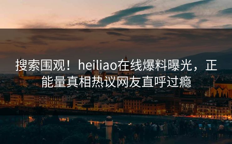 搜索围观！heiliao在线爆料曝光，正能量真相热议网友直呼过瘾