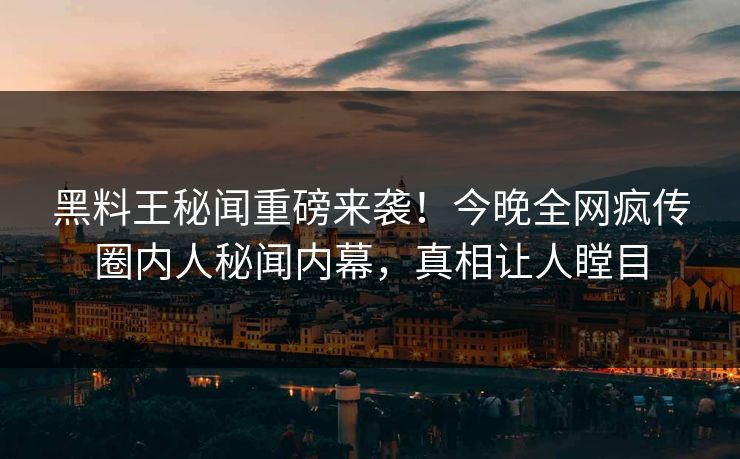 黑料王秘闻重磅来袭！今晚全网疯传圈内人秘闻内幕，真相让人瞠目