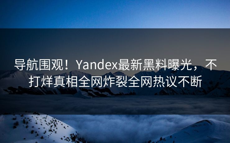 导航围观！Yandex最新黑料曝光，不打烊真相全网炸裂全网热议不断