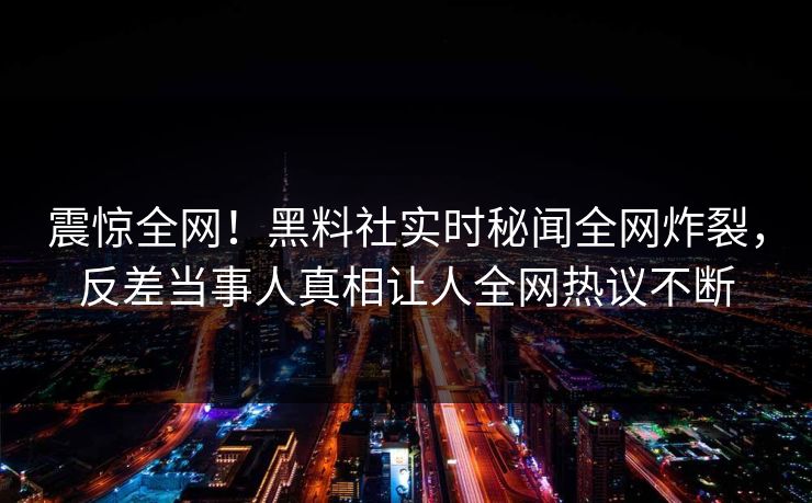 震惊全网！黑料社实时秘闻全网炸裂，反差当事人真相让人全网热议不断