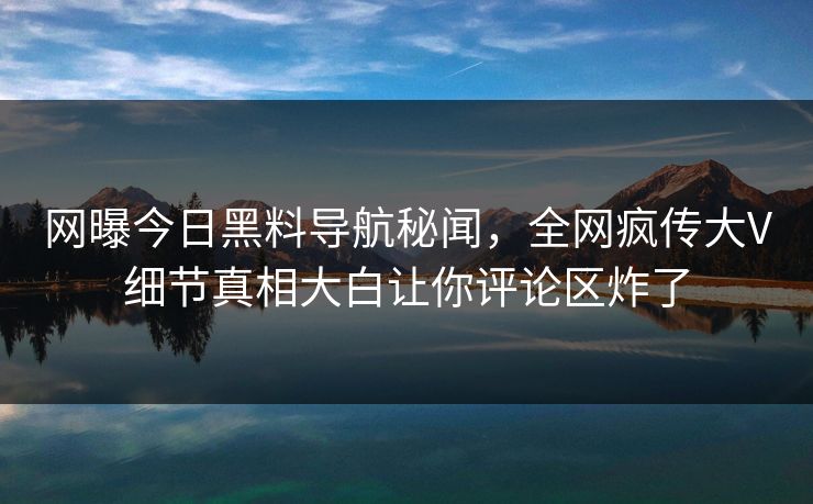 网曝今日黑料导航秘闻，全网疯传大V细节真相大白让你评论区炸了