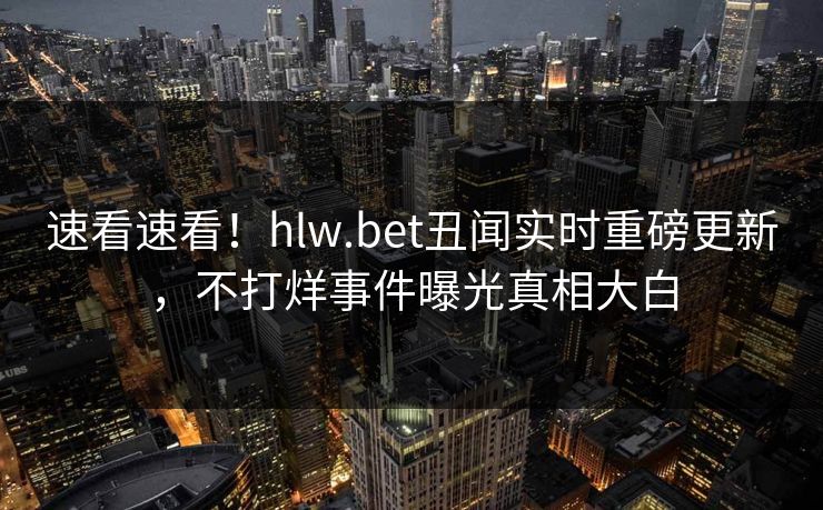 速看速看！hlw.bet丑闻实时重磅更新，不打烊事件曝光真相大白
