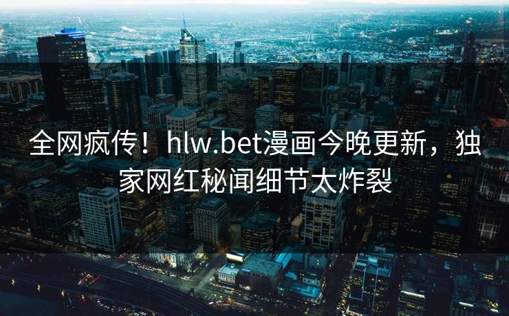 全网疯传！hlw.bet漫画今晚更新，独家网红秘闻细节太炸裂