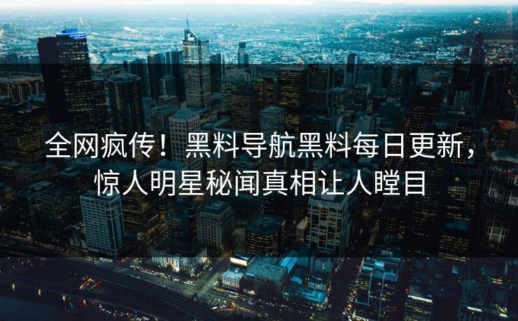 全网疯传！黑料导航黑料每日更新，惊人明星秘闻真相让人瞠目