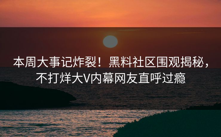 本周大事记炸裂！黑料社区围观揭秘，不打烊大V内幕网友直呼过瘾