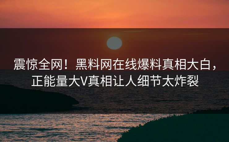 震惊全网！黑料网在线爆料真相大白，正能量大V真相让人细节太炸裂
