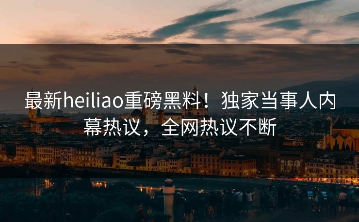 最新heiliao重磅黑料！独家当事人内幕热议，全网热议不断