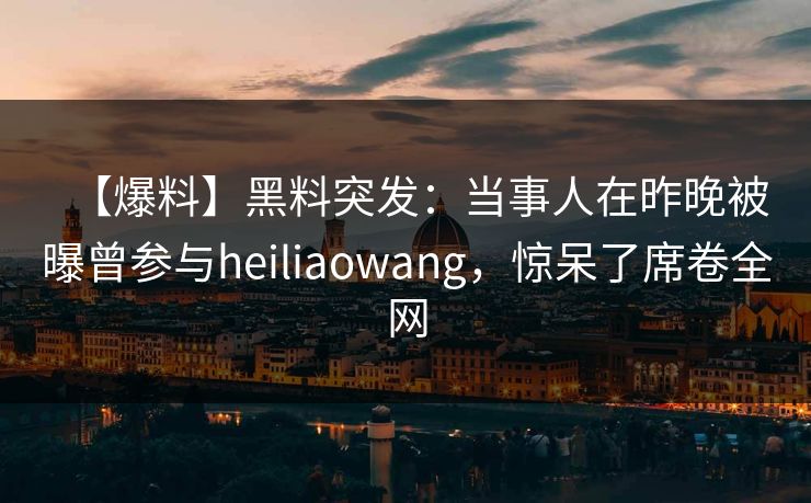 【爆料】黑料突发：当事人在昨晚被曝曾参与heiliaowang，惊呆了席卷全网
