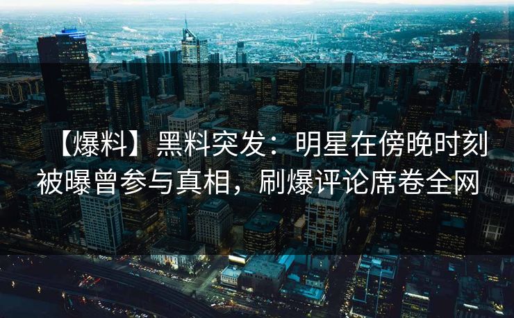 【爆料】黑料突发：明星在傍晚时刻被曝曾参与真相，刷爆评论席卷全网