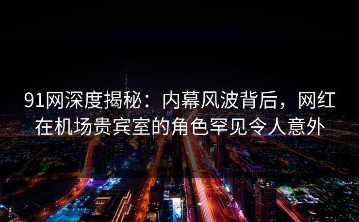 91网深度揭秘：内幕风波背后，网红在机场贵宾室的角色罕见令人意外