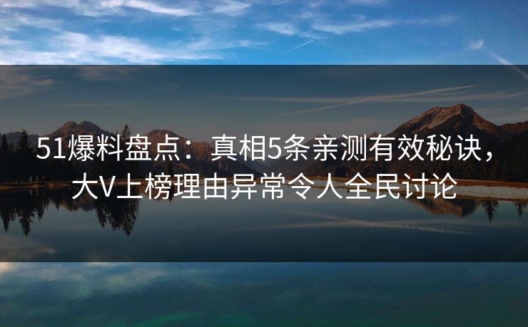 51爆料盘点：真相5条亲测有效秘诀，大V上榜理由异常令人全民讨论