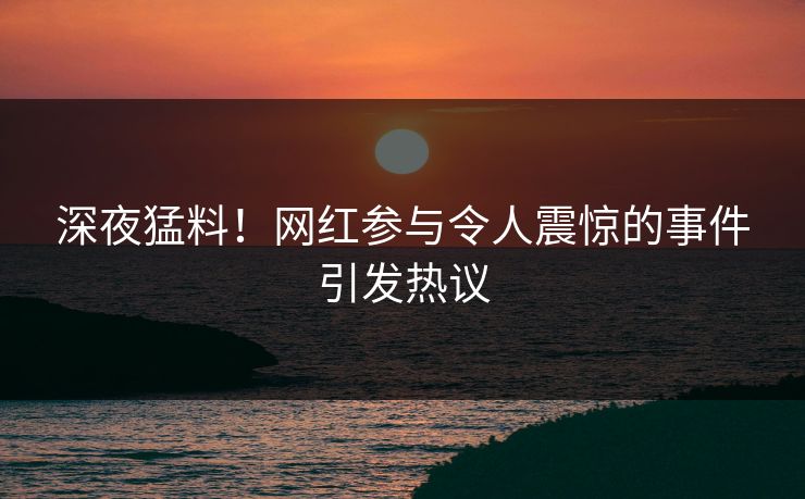 深夜猛料！网红参与令人震惊的事件引发热议
