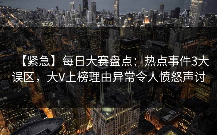 【紧急】每日大赛盘点：热点事件3大误区，大V上榜理由异常令人愤怒声讨